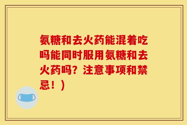 氨糖和去火药能混着吃吗能同时服用氨糖和去火药吗?注意事项和禁忌!) 氨糖和去火药能混着吃吗能同时服用氨糖和去火药吗?注意事项和禁忌!)