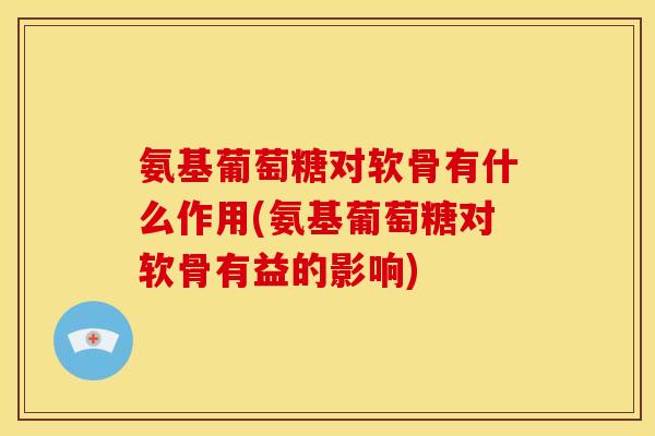 氨基葡萄糖对软骨有什么作用(氨基葡萄糖对软骨有益的影响)