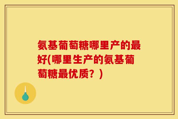 氨基葡萄糖哪里产的好(哪里生产的氨基葡萄糖优质？)