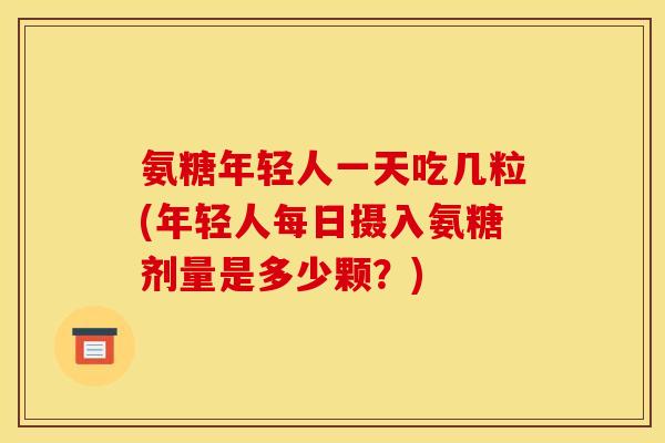 氨糖年轻人一天吃几粒(年轻人每日摄入氨糖剂量是多少颗?) 氨糖年轻人一天吃几粒(年轻人每日摄入氨糖剂量是多少颗?)