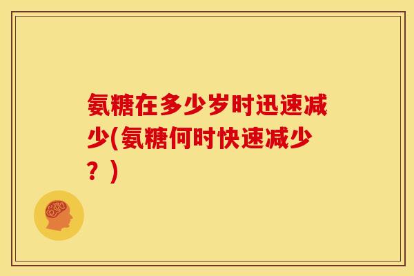 氨糖在多少岁时迅速减少(氨糖何时快速减少?) 氨糖在多少岁时迅速减少(氨糖何时快速减少?)