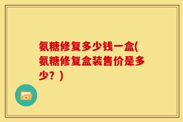 氨糖修复多少钱一盒(氨糖修复盒装售价是多少?) 氨糖修复多少钱一盒(氨糖修复盒装售价是多少?)