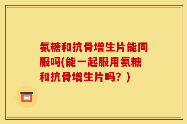 氨糖和抗骨增生片能同服吗(能一起服用氨糖和抗骨增生片吗?) 氨糖和抗骨增生片能同服吗(能一起服用氨糖和抗骨增生片吗?)