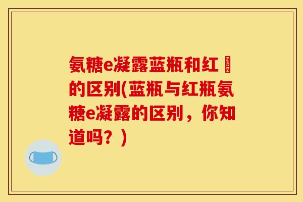 氨糖e凝露蓝瓶和红甁的区别(蓝瓶与红瓶氨糖e凝露的区别，你知道吗？)