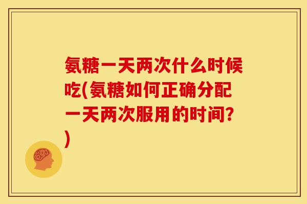 氨糖一天两次什么时候吃(氨糖如何正确分配一天两次服用的时间？)