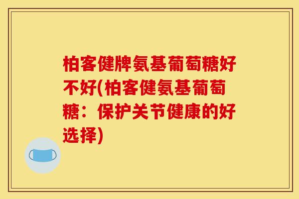 柏客健牌氨基葡萄糖好不好(柏客健氨基葡萄糖:保护关节健康的好选择) 柏客健牌氨基葡萄糖好不好(柏客健氨基葡萄糖:保护关节健康的好选择)
