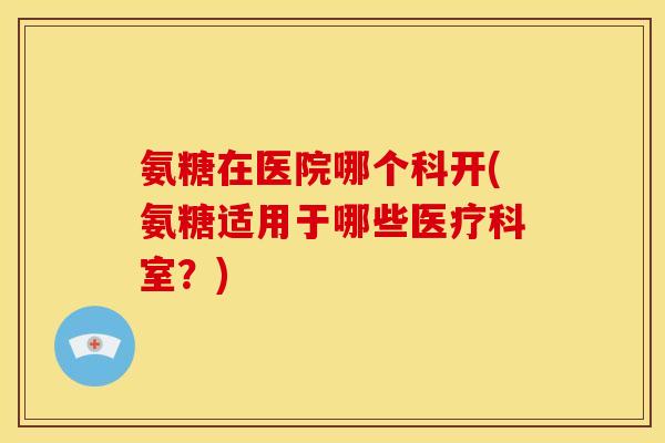 氨糖在医院哪个科开(氨糖适用于哪些医疗科室?) 氨糖在医院哪个科开(氨糖适用于哪些医疗科室?)