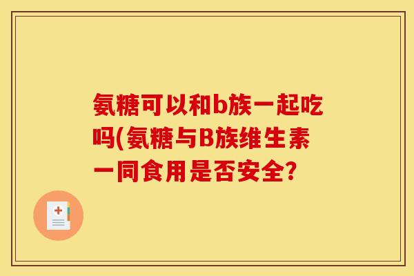 氨糖可以和b族一起吃吗(氨糖与B族维生素一同食用是否安全? 氨糖可以和b族一起吃吗(氨糖与B族维生素一同食用是否安全?