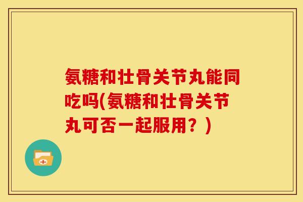 氨糖和壮骨关节丸能同吃吗(氨糖和壮骨关节丸可否一起服用？)