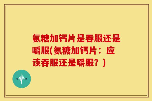 氨糖加钙片是吞服还是嚼服(氨糖加钙片：应该吞服还是嚼服？)