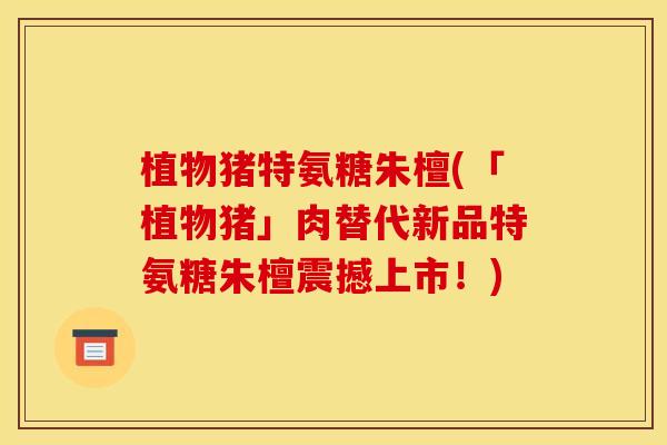 植物猪特氨糖朱檀(「植物猪」肉替代新品特氨糖朱檀震撼上市!) 植物猪特氨糖朱檀(「植物猪」肉替代新品特氨糖朱檀震撼上市!)