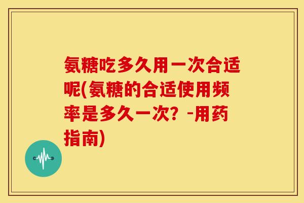 氨糖吃多久用一次合适呢(氨糖的合适使用频率是多久一次?-用药指南) 氨糖吃多久用一次合适呢(氨糖的合适使用频率是多久一次?-用药指南)