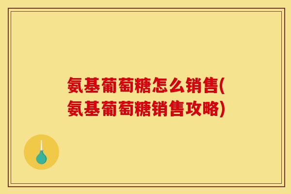 氨基葡萄糖怎么销售(氨基葡萄糖销售攻略) 氨基葡萄糖怎么销售(氨基葡萄糖销售攻略)