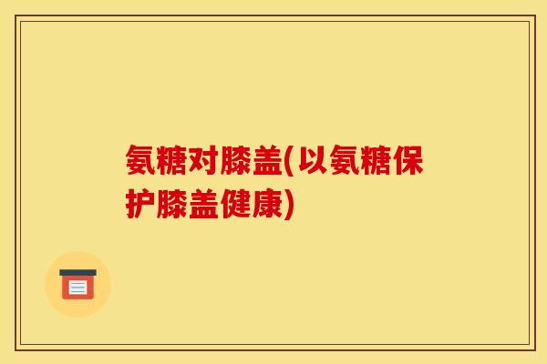 氨糖对膝盖(以氨糖保护膝盖健康)