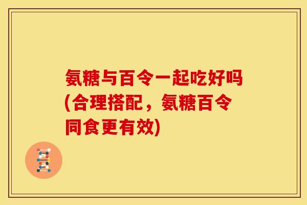 氨糖与百令一起吃好吗(合理搭配，氨糖百令同食更有效)