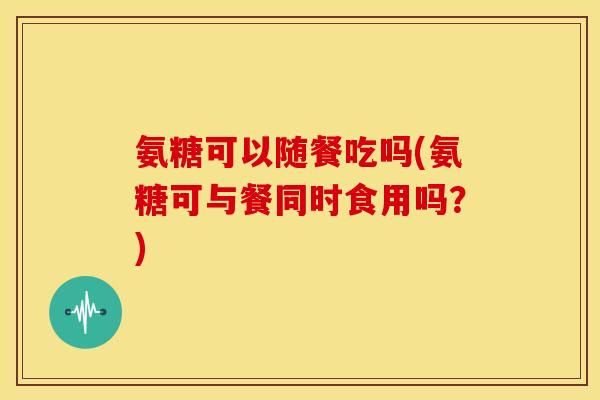 氨糖可以随餐吃吗(氨糖可与餐同时食用吗?) 氨糖可以随餐吃吗(氨糖可与餐同时食用吗?)