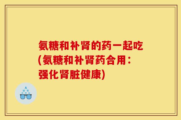 氨糖和补的药一起吃(氨糖和补药合用:强化脏健康) 氨糖和补的药一起吃(氨糖和补药合用:强化脏健康)