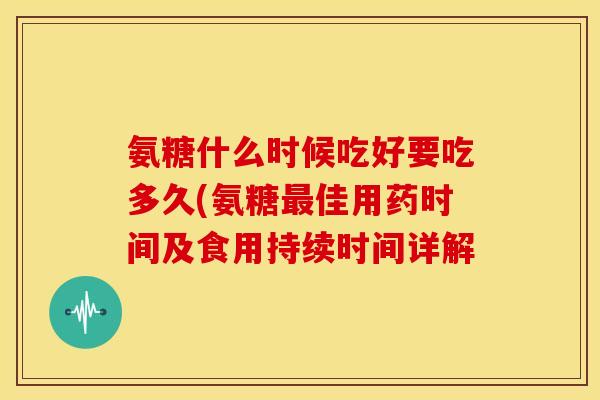 氨糖什么时候吃好要吃多久(氨糖佳用药时间及食用持续时间详解