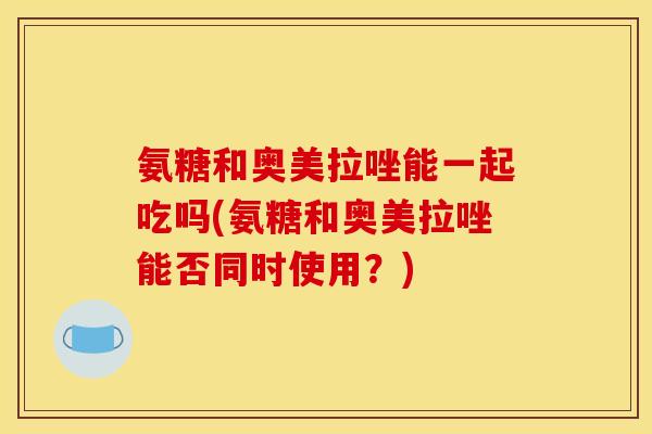氨糖和奥美拉唑能一起吃吗(氨糖和奥美拉唑能否同时使用？)