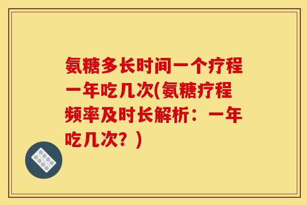 氨糖多长时间一个疗程一年吃几次(氨糖疗程频率及时长解析:一年吃几次?) 氨糖多长时间一个疗程一年吃几次(氨糖疗程频率及时长解析:一年吃几次?)