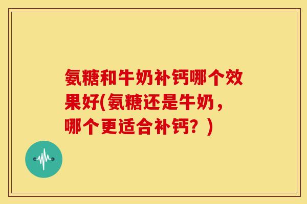 氨糖和牛奶补钙哪个效果好(氨糖还是牛奶,哪个更适合补钙?) 氨糖和牛奶补钙哪个效果好(氨糖还是牛奶,哪个更适合补钙?)