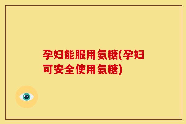 孕妇能服用氨糖(孕妇可安全使用氨糖) 孕妇能服用氨糖(孕妇可安全使用氨糖)