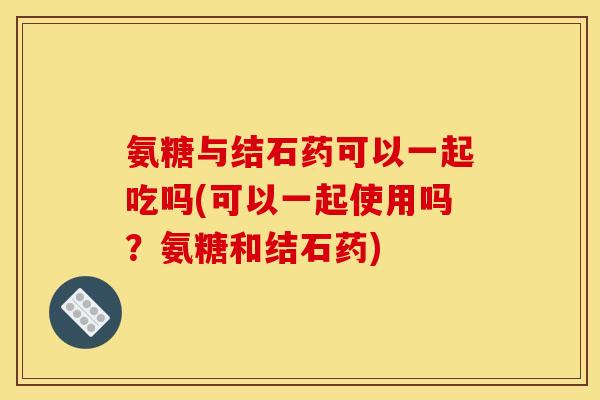 氨糖与结石药可以一起吃吗(可以一起使用吗？氨糖和结石药)