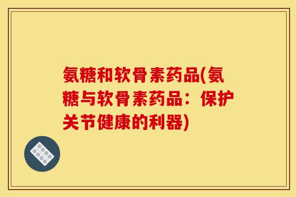 氨糖和软骨素药品(氨糖与软骨素药品:保护关节健康的利器) 氨糖和软骨素药品(氨糖与软骨素药品:保护关节健康的利器)