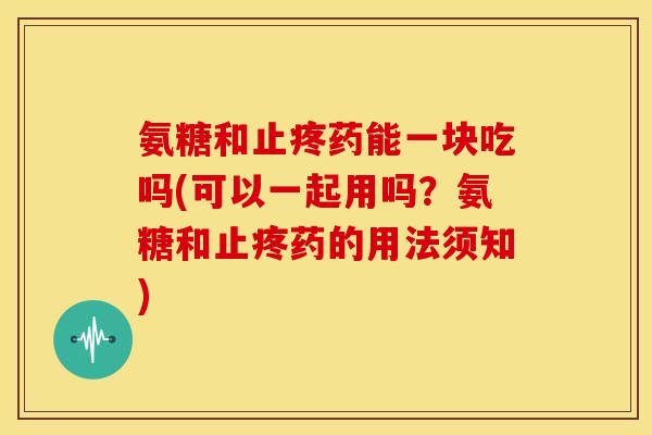 氨糖和止疼药能一块吃吗(可以一起用吗？氨糖和止疼药的用法须知)