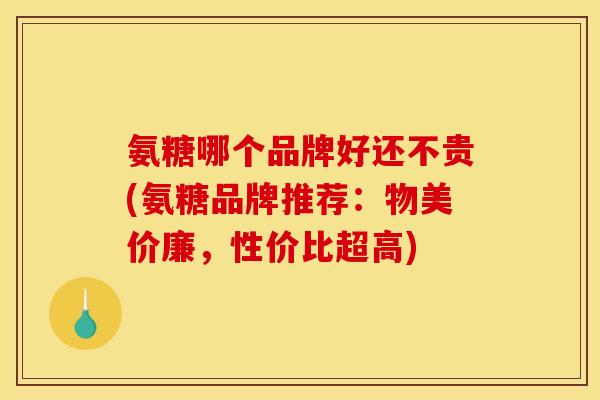 氨糖哪个品牌好还不贵(氨糖品牌推荐：物美价廉，性价比超高)