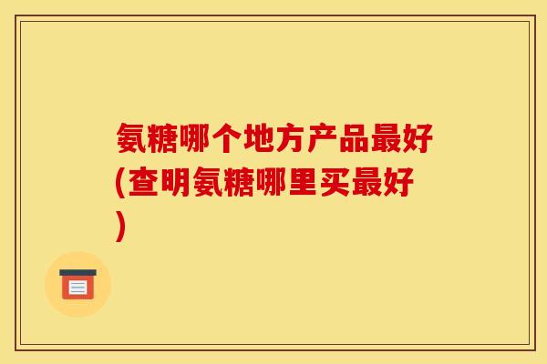 氨糖哪个地方产品好(查明氨糖哪里买好) 氨糖哪个地方产品好(查明氨糖哪里买好)