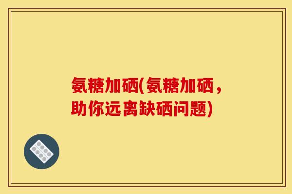 氨糖加硒(氨糖加硒,助你远离缺硒问题) 氨糖加硒(氨糖加硒,助你远离缺硒问题)