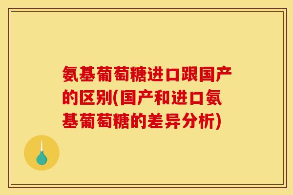 氨基葡萄糖进口跟国产的区别(国产和进口氨基葡萄糖的差异分析)