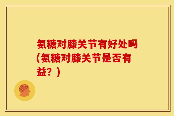 氨糖对膝关节有好处吗(氨糖对膝关节是否有益?) 氨糖对膝关节有好处吗(氨糖对膝关节是否有益?)