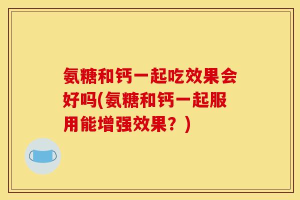 氨糖和钙一起吃效果会好吗(氨糖和钙一起服用能增强效果？)