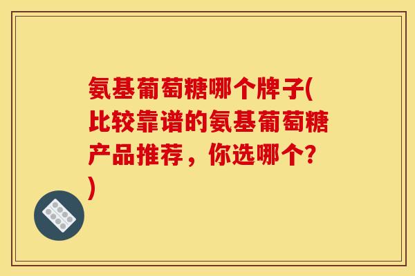 氨基葡萄糖哪个牌子(比较靠谱的氨基葡萄糖产品推荐，你选哪个？)