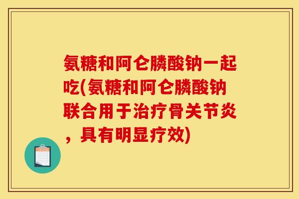 氨糖和阿仑膦酸钠一起吃(氨糖和阿仑膦酸钠联合用于骨，具有明显疗效)