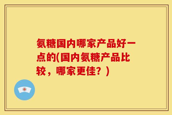 氨糖国内哪家产品好一点的(国内氨糖产品比较，哪家更佳？)