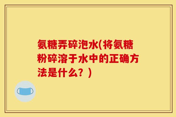 氨糖弄碎泡水(将氨糖粉碎溶于水中的正确方法是什么?) 氨糖弄碎泡水(将氨糖粉碎溶于水中的正确方法是什么?)
