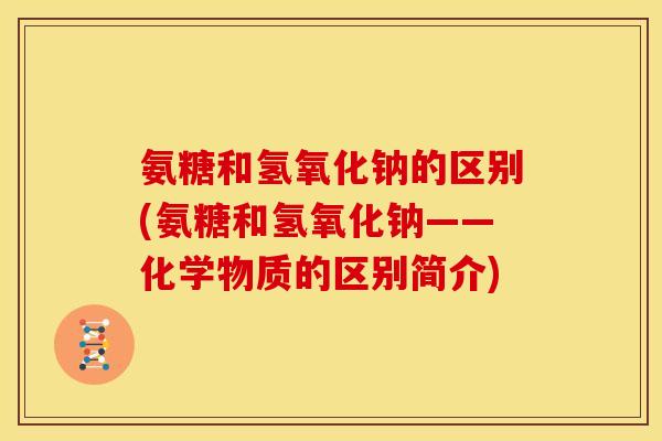 氨糖和氢氧化钠的区别(氨糖和氢氧化钠——化学物质的区别简介) 氨糖和氢氧化钠的区别(氨糖和氢氧化钠——化学物质的区别简介)