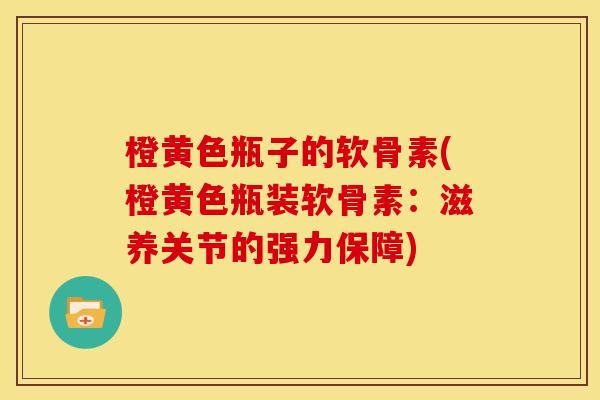 橙黄色瓶子的软骨素(橙黄色瓶装软骨素：滋养关节的强力保障)