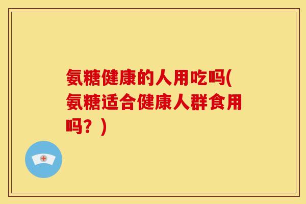 氨糖健康的人用吃吗(氨糖适合健康人群食用吗？)