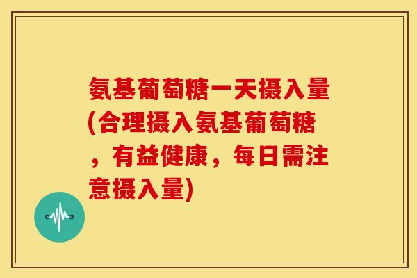 氨基葡萄糖一天摄入量(合理摄入氨基葡萄糖，有益健康，每日需注意摄入量)