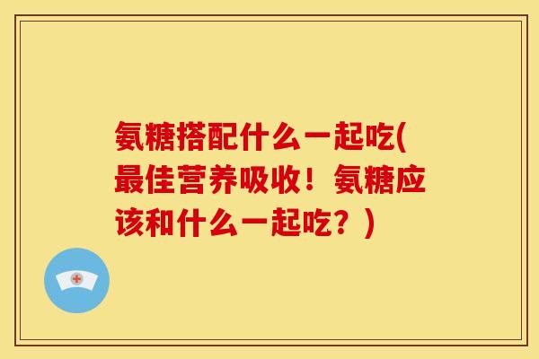 氨糖搭配什么一起吃(佳营养吸收!氨糖应该和什么一起吃?) 氨糖搭配什么一起吃(佳营养吸收!氨糖应该和什么一起吃?)