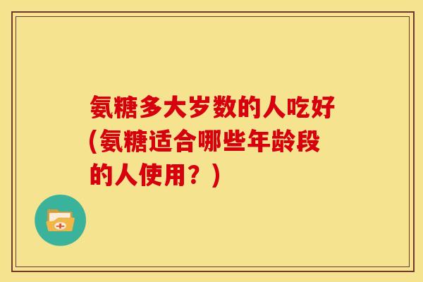 氨糖多大岁数的人吃好(氨糖适合哪些年龄段的人使用？)