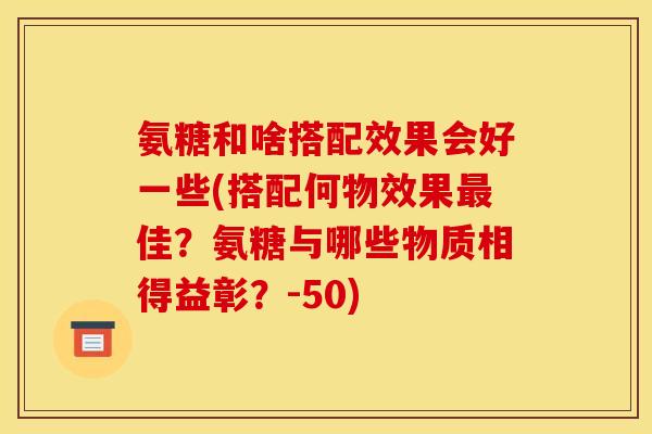 氨糖和啥搭配效果会好一些(搭配何物效果佳？氨糖与哪些物质相得益彰？-50)