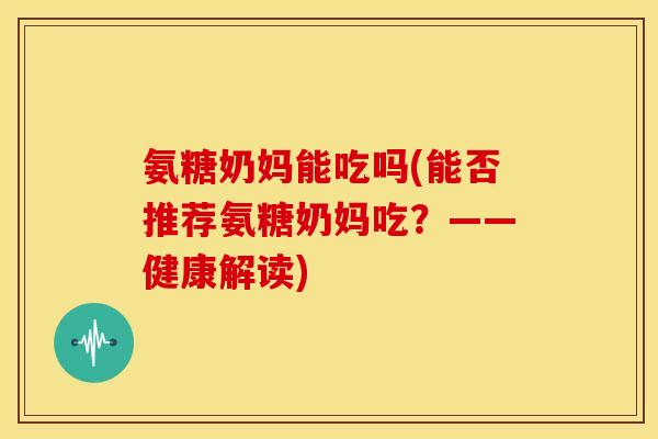 氨糖奶妈能吃吗(能否推荐氨糖奶妈吃？——健康解读)