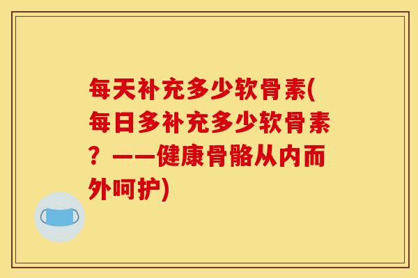 每天补充多少软骨素(每日多补充多少软骨素？——健康骨骼从内而外呵护)