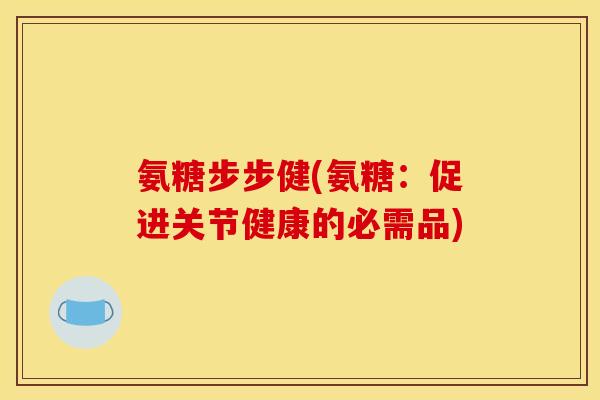 氨糖步步健(氨糖：促进关节健康的必需品)