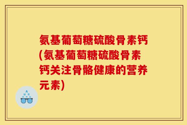氨基葡萄糖硫酸骨素钙(氨基葡萄糖硫酸骨素钙关注骨骼健康的营养元素)